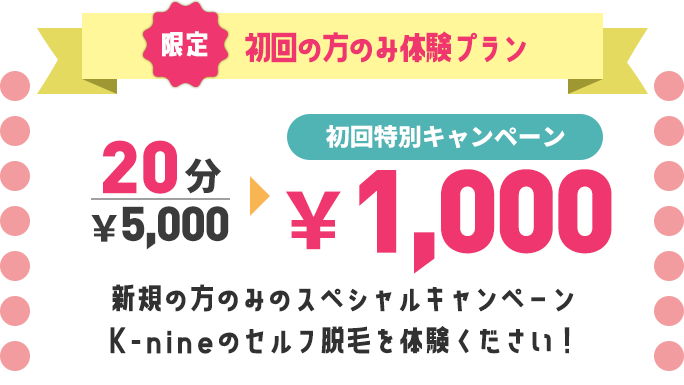 限定　初回の方のみ体験プラン　20分7,000円のところ初回特別キャンペーンで1,000円。新規の方のみのスペシャルキャンペーンK-nineのセルフ脱毛を体験ください！